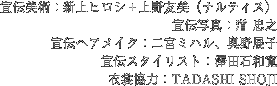 宣伝美術：新上ヒロシ＋上野友美（ナルティス）,	宣伝写真： 忠之、宣伝ヘアメイク：二宮ミハル、奥野展子、宣伝スタイリスト：澤田石和寛、衣裳協力：TADASHI SHOJI