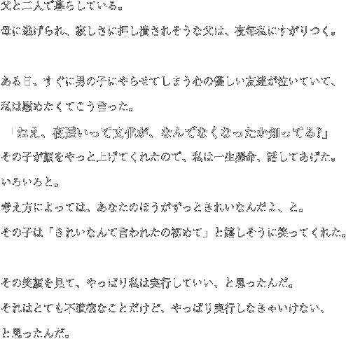 父と二人で暮らしている。母に逃げられ、寂しさに押し潰されそうな父は、夜毎私にすがりつく。ある日、すぐに男の子にやらせてしまう心の優しい友達が泣いていて、私は慰めたくてこう言った。 「ねえ、夜這いって文化が、なんでなくなったか知ってる?」その子が顔をやっと上げてくれたので、私は一生懸命、話してあげた。いろいろと。 考え方によっては、あなたのほうがずっときれいなんだよ、と。 その子は「きれいなんて言われたの初めて」と嬉しそうに笑ってくれた。その笑顔を見て、やっぱり私は実行していい、と思ったんだ。 それはとても不道徳なことだけど、やっぱり実行しなきゃいけない、と思ったんだ。