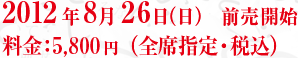 2012年8月26日（日）　前売開始 料金：5,800円（全席指定・税込）