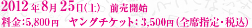 2012年8月25日（土）　前売開始 料金：5,800円　ヤングチケット：3,500円（全席指定・税込）